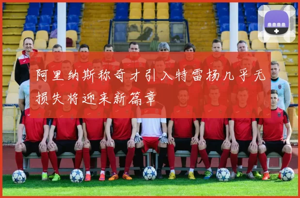 阿里纳斯称奇才引入特雷杨几乎无损失将迎来新篇章