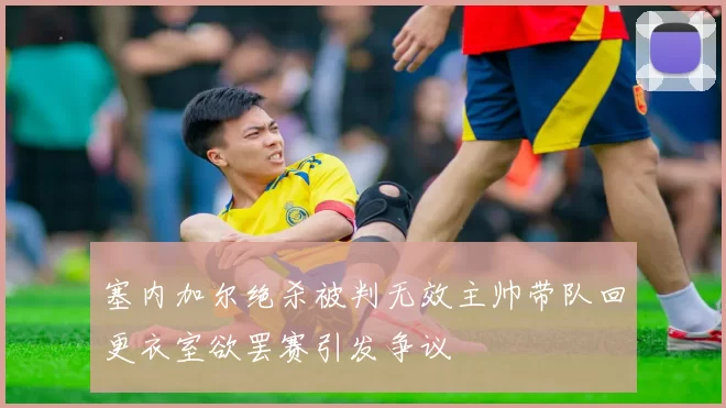 塞内加尔绝杀被判无效主帅带队回更衣室欲罢赛引发争议