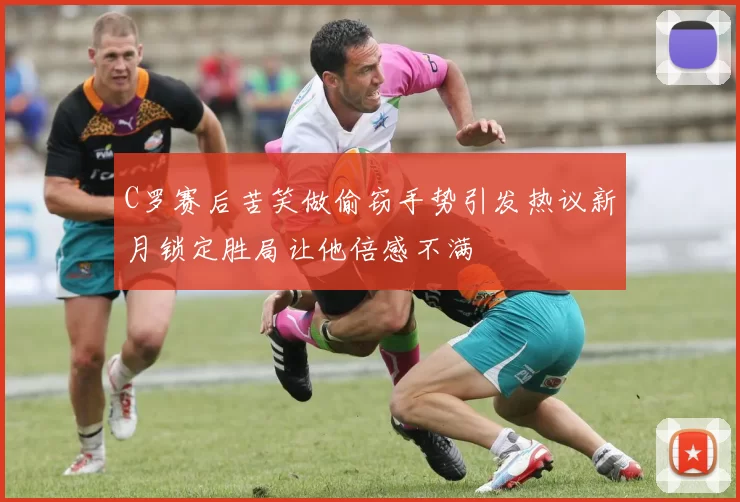 C罗赛后苦笑做偷窃手势引发热议新月锁定胜局让他倍感不满