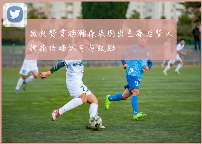 裁判赞赏杨瀚森表现出色赛后竖大拇指传递认可与鼓励