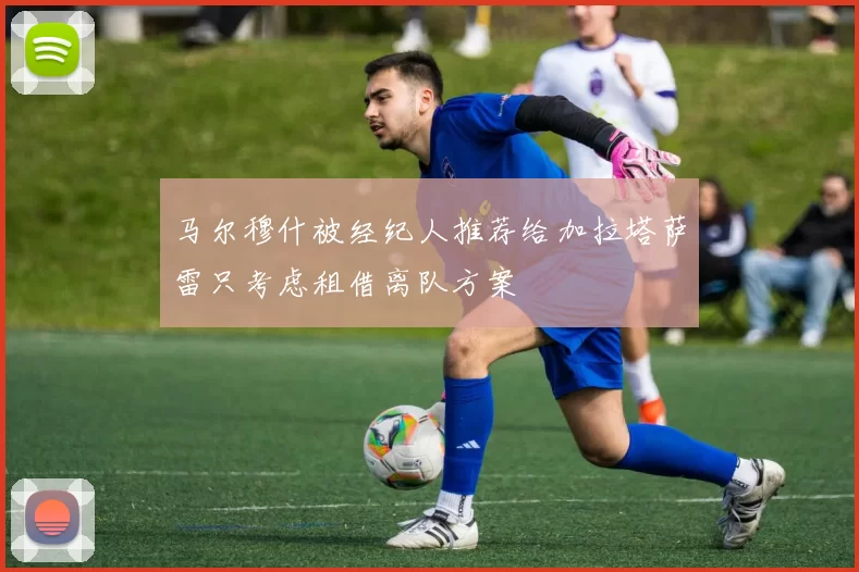 马尔穆什被经纪人推荐给加拉塔萨雷只考虑租借离队方案