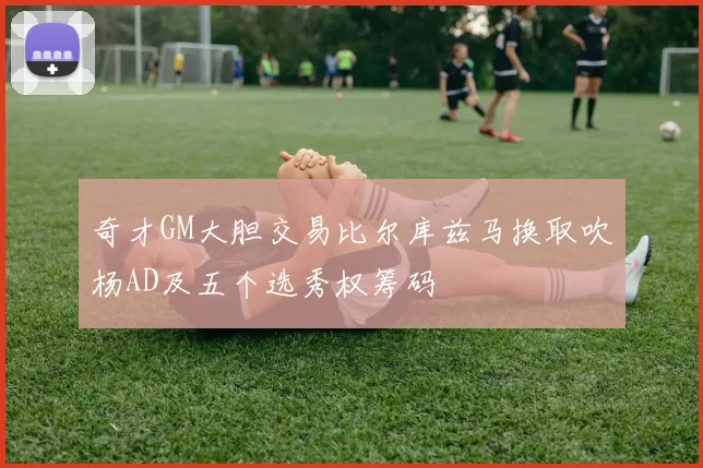 奇才GM大胆交易比尔库兹马换取吹杨AD及五个选秀权筹码