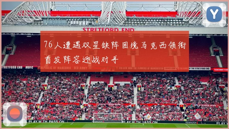 76人遭遇双星缺阵困境马克西领衔首发阵容迎战对手
