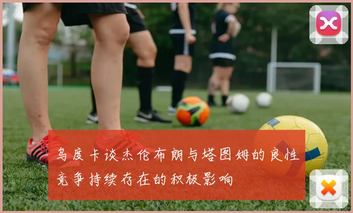 乌度卡谈杰伦布朗与塔图姆的良性竞争持续存在的积极影响